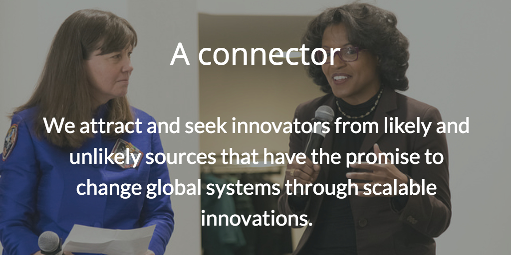A connector. We attract and seek innovators from likely and unlikely sources that have the promise to change global systems through scalable innovations.
