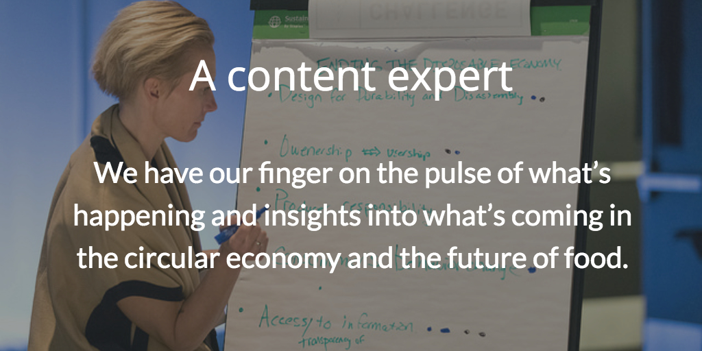 A content expert. We have our finger on the pulse of what's happening and insights into what's coming in the circular economy and the future of food.