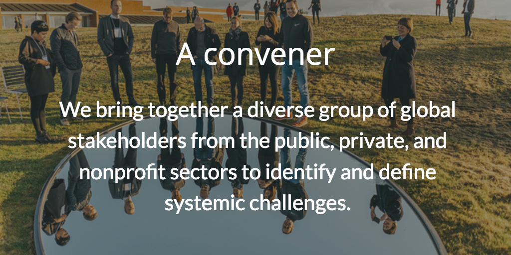A convener. We bring together a diverse group of global stakeholders from the public, private, and nonprofit sectors to identify and define systemic challenges.