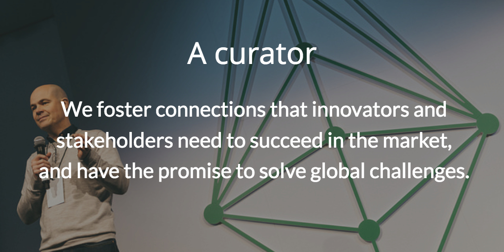A curator. We foster connections that innovators and stakeholders need to succeed in the market, and have the promise to solve global challenges.