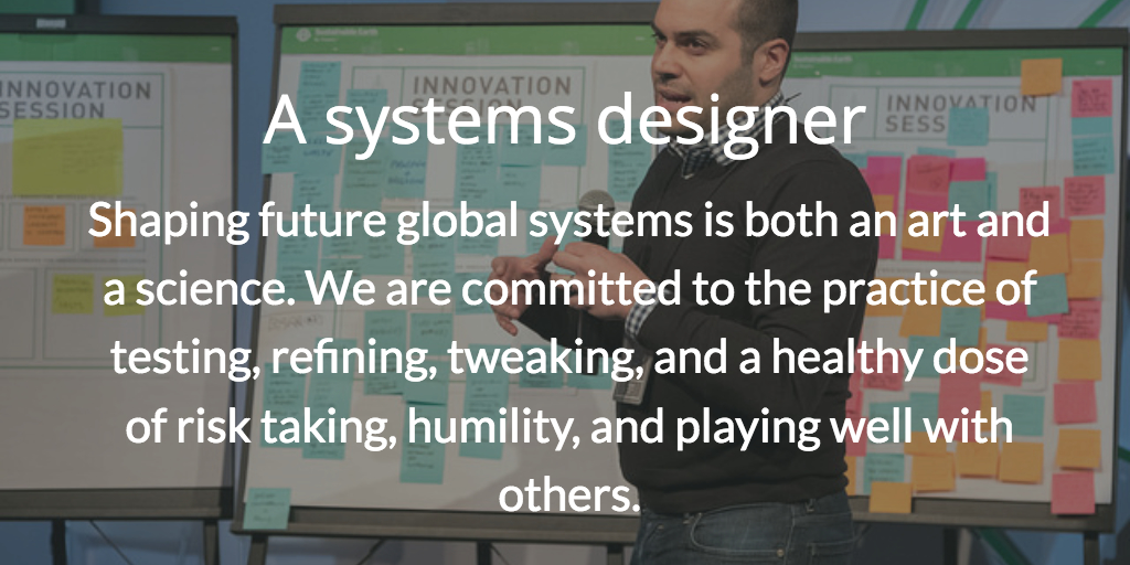 A systems designer. Shaping future global systems is both an art and a science. We are committed to the practice of testing, refining, tweaking, and a healthy dose of risk taking, humility, and playing well with others.